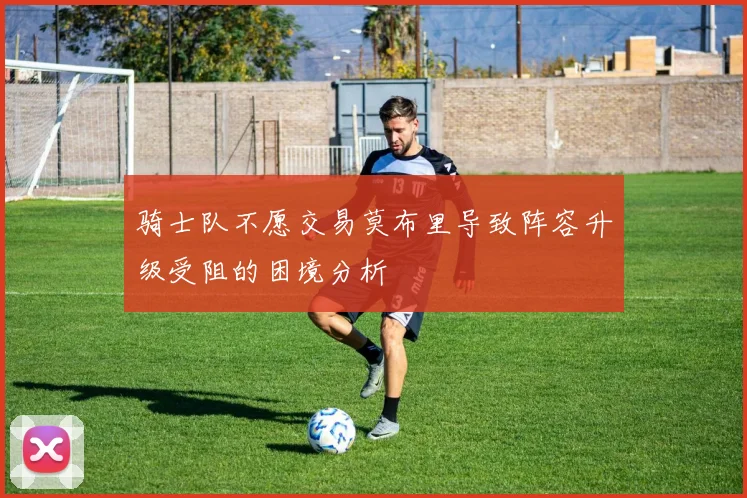骑士队不愿交易莫布里导致阵容升级受阻的困境分析