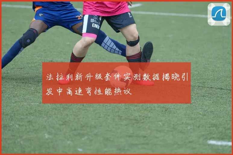 法拉利新升级套件实测数据揭晓引发中高速弯性能热议