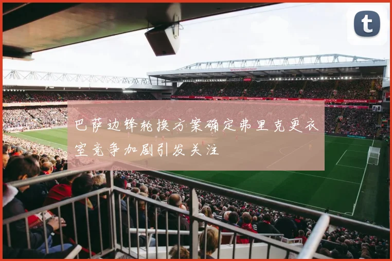 巴萨边锋轮换方案确定弗里克更衣室竞争加剧引发关注