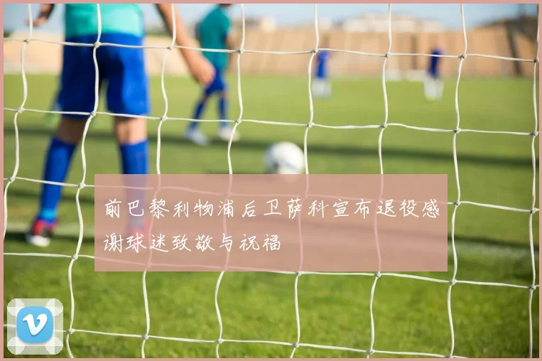 前巴黎利物浦后卫萨科宣布退役感谢球迷致敬与祝福