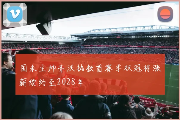 国米主帅齐沃执教首赛季双冠将涨薪续约至2028年
