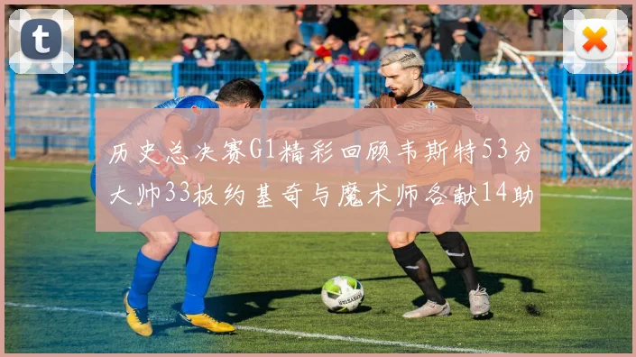 历史总决赛G1精彩回顾韦斯特53分大帅33板约基奇与魔术师各献14助攻