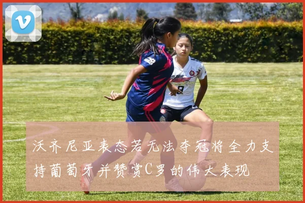 沃齐尼亚表态若无法夺冠将全力支持葡萄牙并赞赏C罗的伟大表现