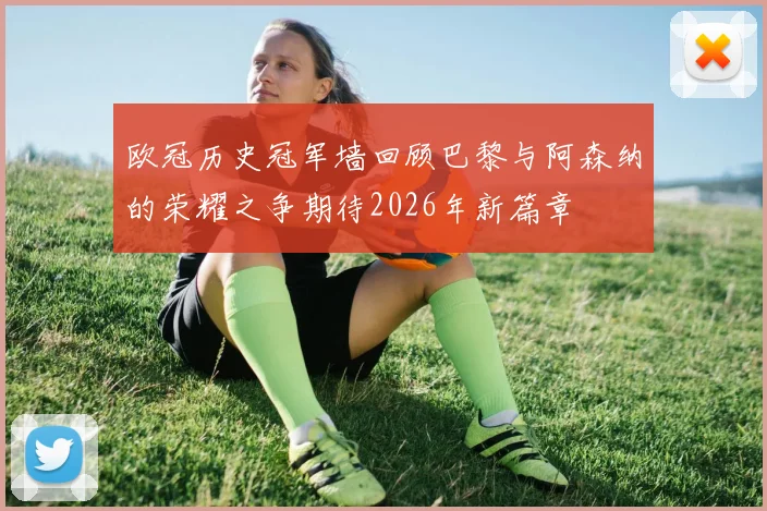 欧冠历史冠军墙回顾巴黎与阿森纳的荣耀之争期待2026年新篇章