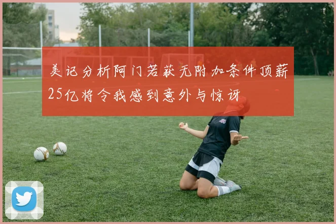 美记分析阿门若获无附加条件顶薪25亿将令我感到意外与惊讶