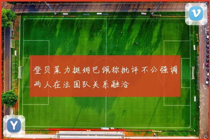登贝莱力挺姆巴佩称批评不公强调两人在法国队关系融洽