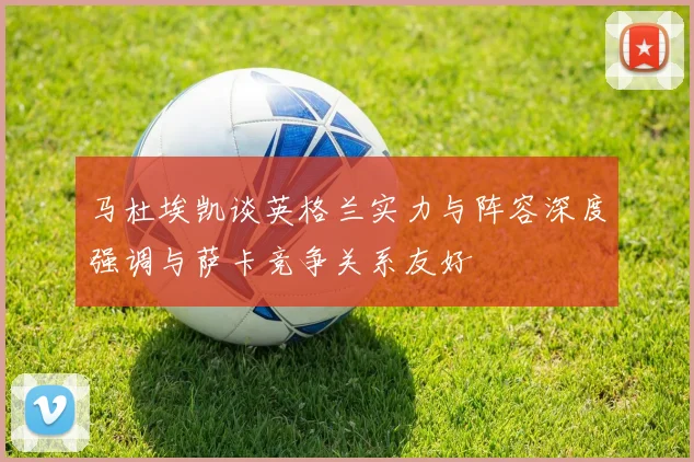 马杜埃凯谈英格兰实力与阵容深度强调与萨卡竞争关系友好