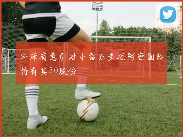 河床有意引进小雷东多迈阿密国际持有其50股份