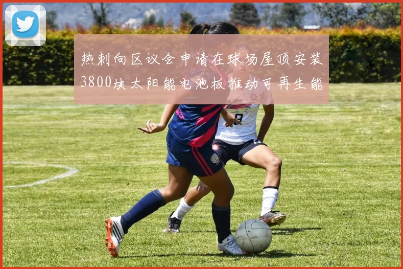 热刺向区议会申请在球场屋顶安装3800块太阳能电池板推动可再生能源发展