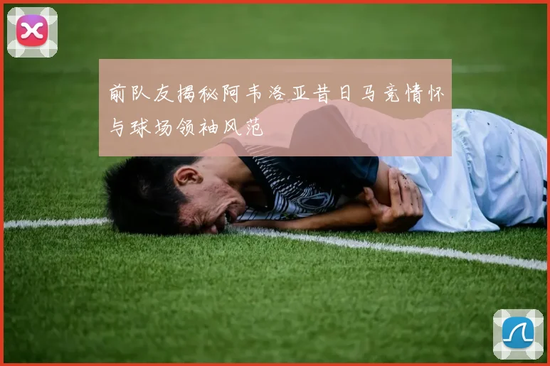前队友揭秘阿韦洛亚昔日马竞情怀与球场领袖风范