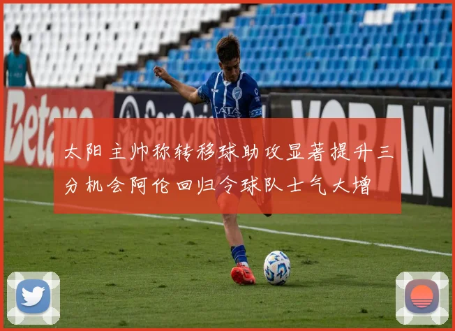 太阳主帅称转移球助攻显著提升三分机会阿伦回归令球队士气大增