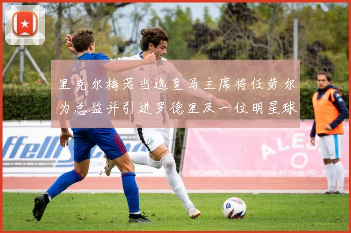 里克尔梅若当选皇马主席将任劳尔为总监并引进罗德里及一位明星球员