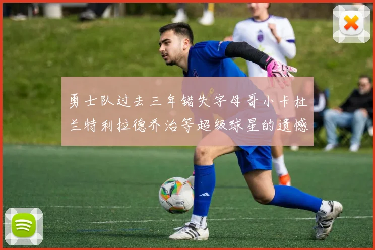 勇士队过去三年错失字母哥小卡杜兰特利拉德乔治等超级球星的遗憾回顾