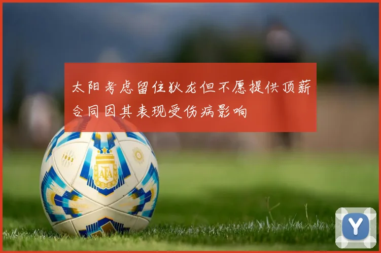 太阳考虑留住狄龙但不愿提供顶薪合同因其表现受伤病影响