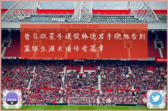 昔日双星齐退役韩德君李晓旭告别篮球生涯共谱传奇篇章