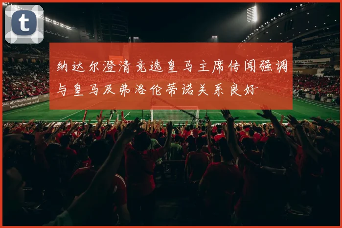 纳达尔澄清竞选皇马主席传闻强调与皇马及弗洛伦蒂诺关系良好