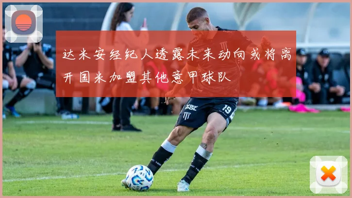 达米安经纪人透露未来动向或将离开国米加盟其他意甲球队
