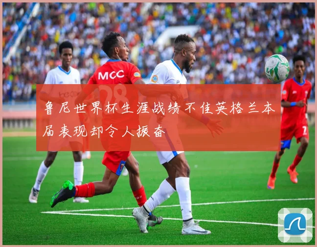 鲁尼世界杯生涯战绩不佳英格兰本届表现却令人振奋