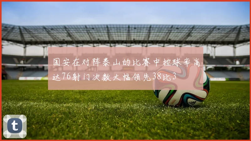 国安在对阵泰山的比赛中控球率高达76射门次数大幅领先38比3